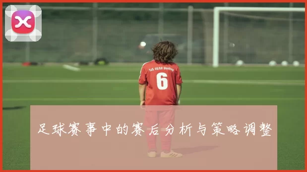 足球赛事中的赛后分析与策略调整